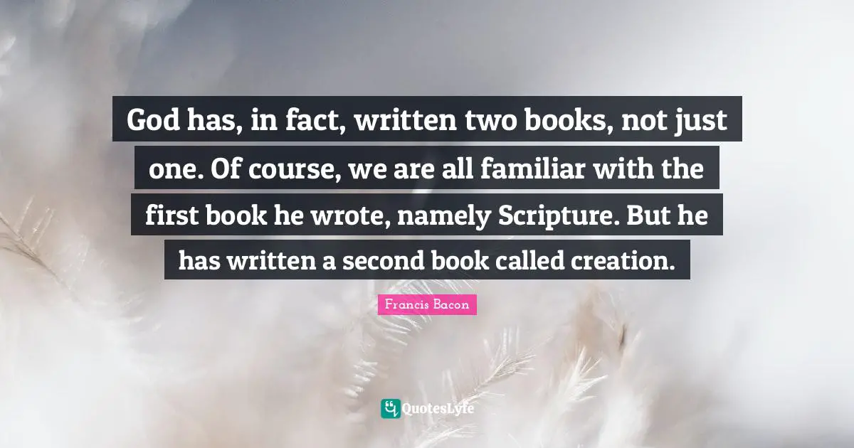 God has, in fact, written two books, not just one. Of course, we are all familiar with the first book he wrote, namely Scripture. But he has written a second book called creation.