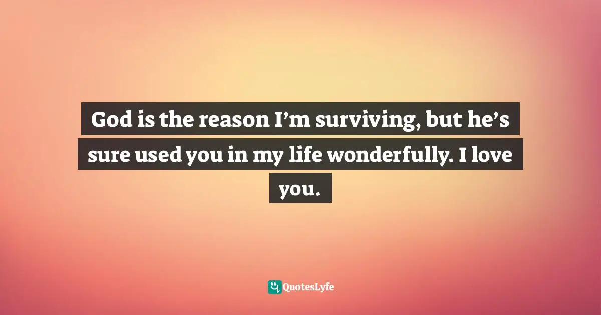 God is the reason I’m surviving, but he’s sure used you in my life wonderfully. I love you.