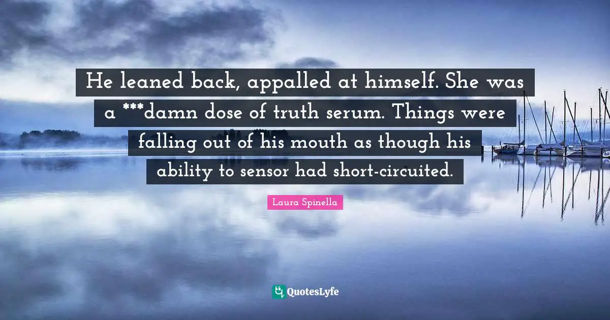 He leaned back, appalled at himself. She was a ***damn dose of truth serum. Things were falling out of his mouth as though his ability to sensor had short-circuited.