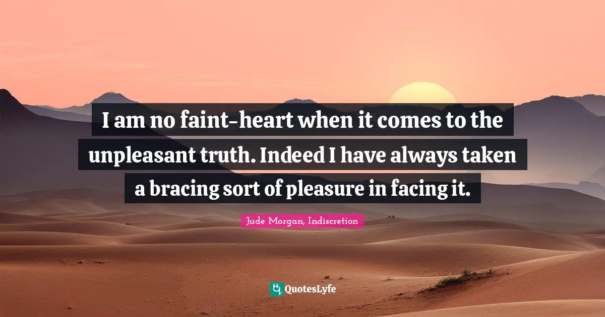 I am no faint-heart when it comes to the unpleasant truth. Indeed I have always taken a bracing sort of pleasure in facing it.
