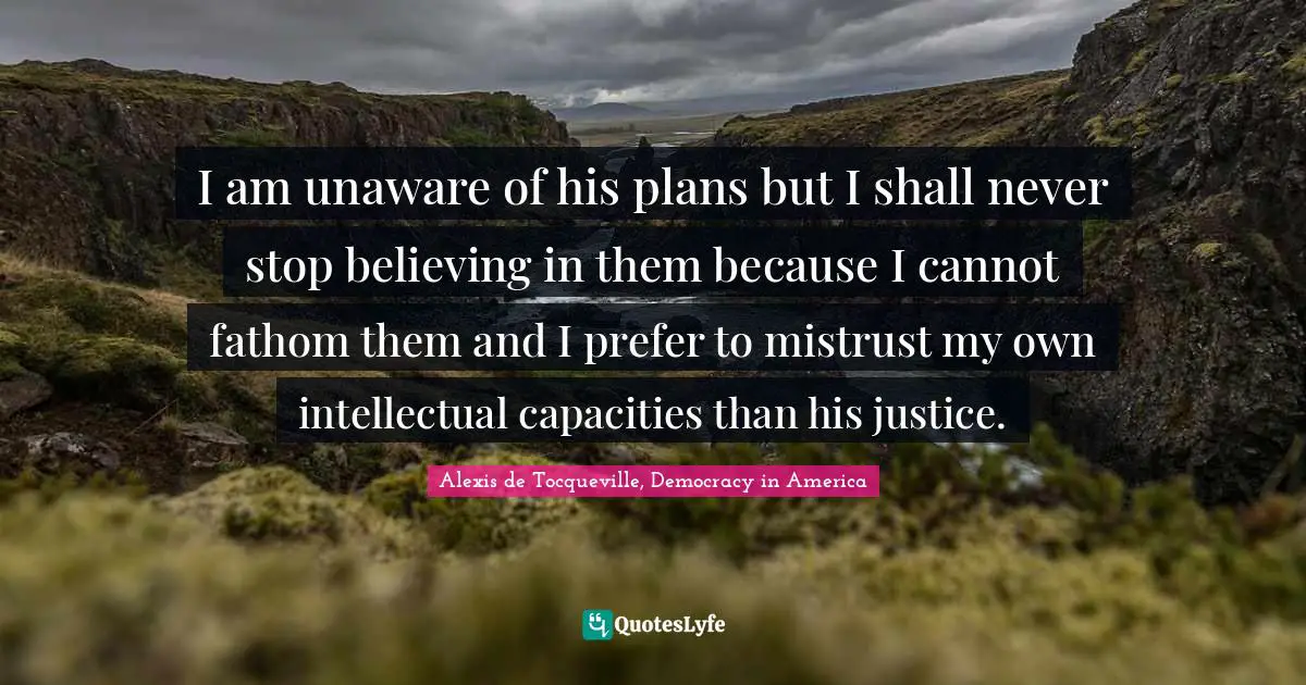 I am unaware of his plans but I shall never stop believing in them because I cannot fathom them and I prefer to mistrust my own intellectual capacities than his justice.