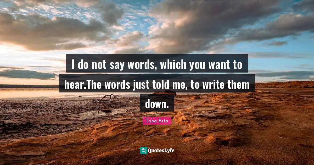 I do not say words, which you want to hear.The words just told me, to write them down.