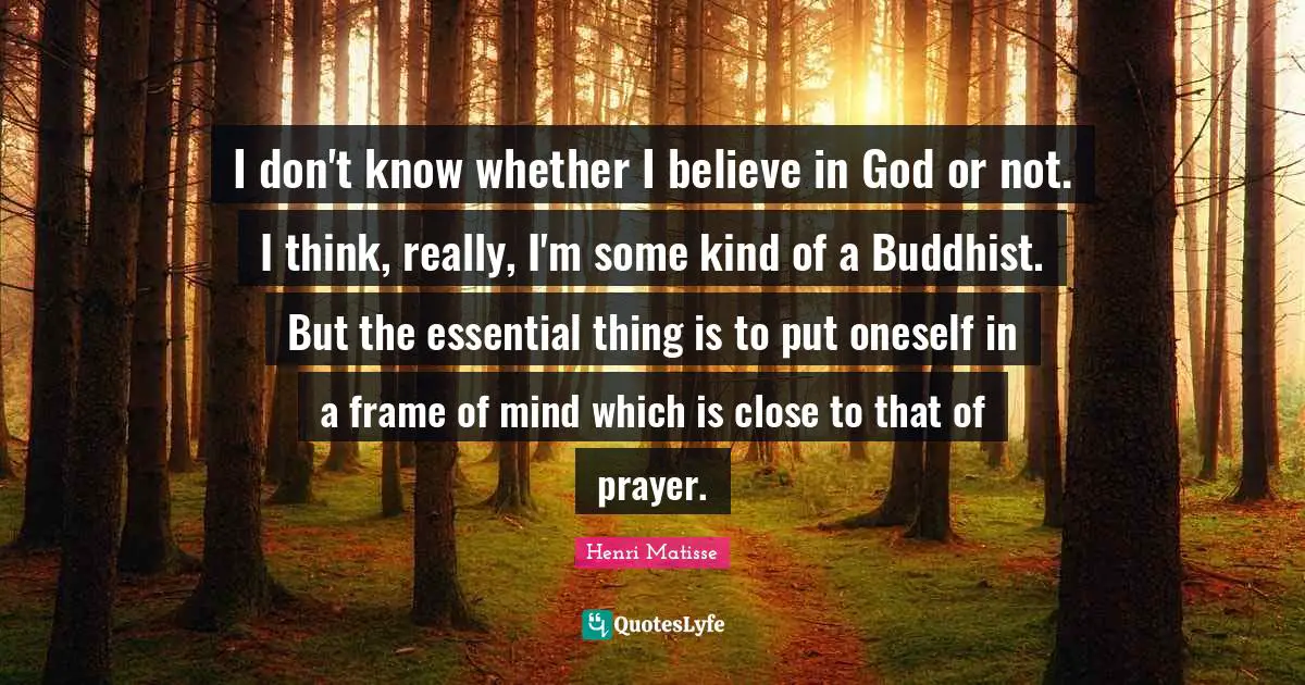 I don't know whether I believe in God or not. I think, really, I'm some kind of a Buddhist. But the essential thing is to put oneself in a frame of mind which is close to that of prayer.
