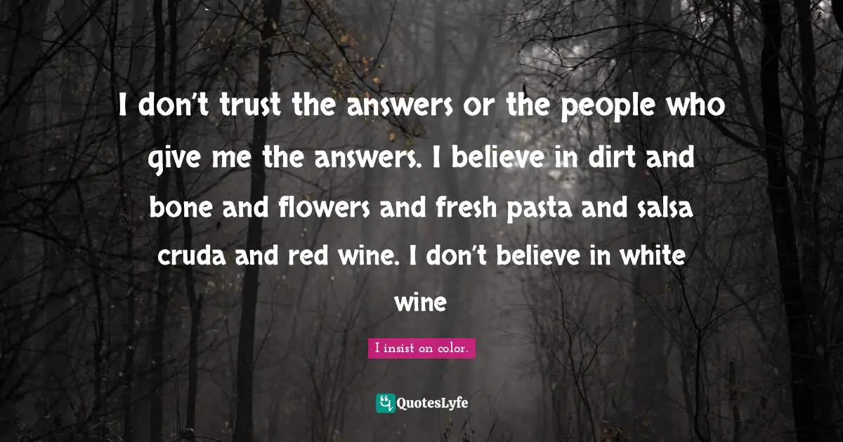 I don’t trust the answers or the people who give me the answers. I believe in dirt and bone and flowers and fresh pasta and salsa cruda and red wine. I don’t believe in white wine