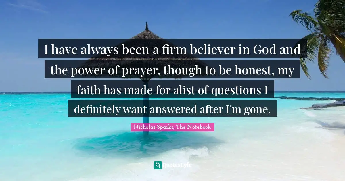 Nicholas Sparks, The Notebook Quotes: "I have always been a firm believer in God and the power of prayer, though to be honest, my faith has made for alist of questions I definitely want answered after I'm gone."