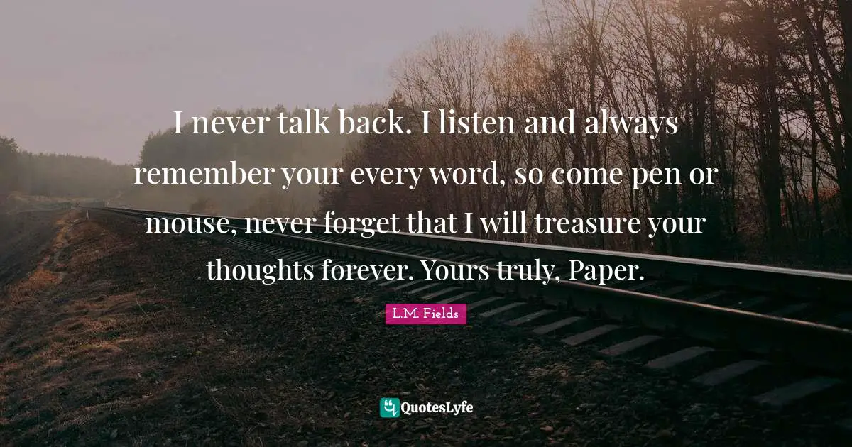 I never talk back. I listen and always remember your every word, so come pen or mouse, never forget that I will treasure your thoughts forever. Yours truly, Paper.