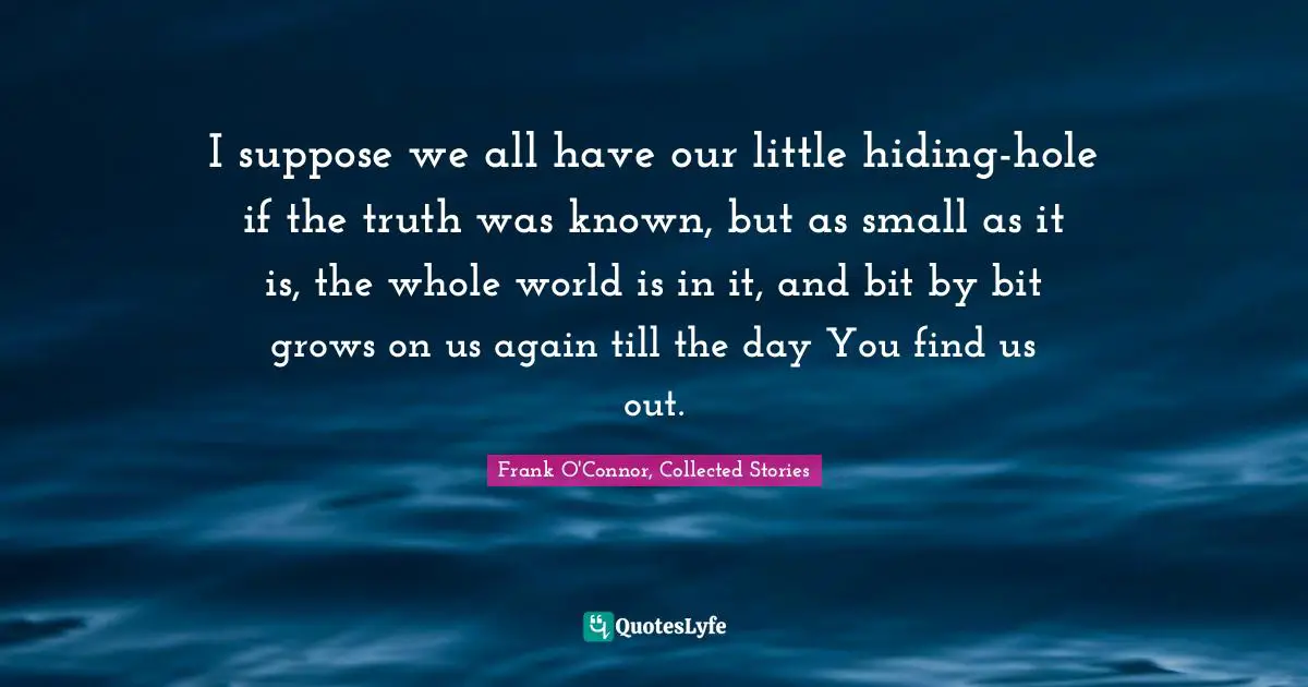 Frank O'Connor Quotes: "I suppose we all have our little hiding-hole if the truth was known, but as small as it is, the whole world is in it, and bit by bit grows on us again till the day You find us out."