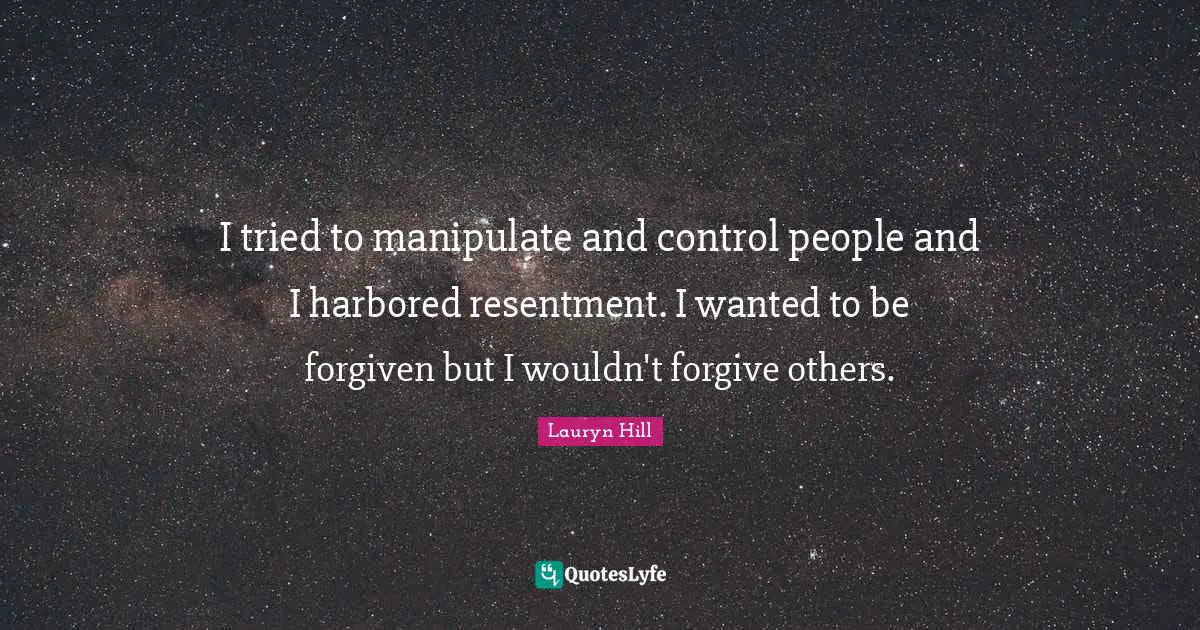 I tried to manipulate and control people and I harbored resentment. I wanted to be forgiven but I wouldn't forgive others.