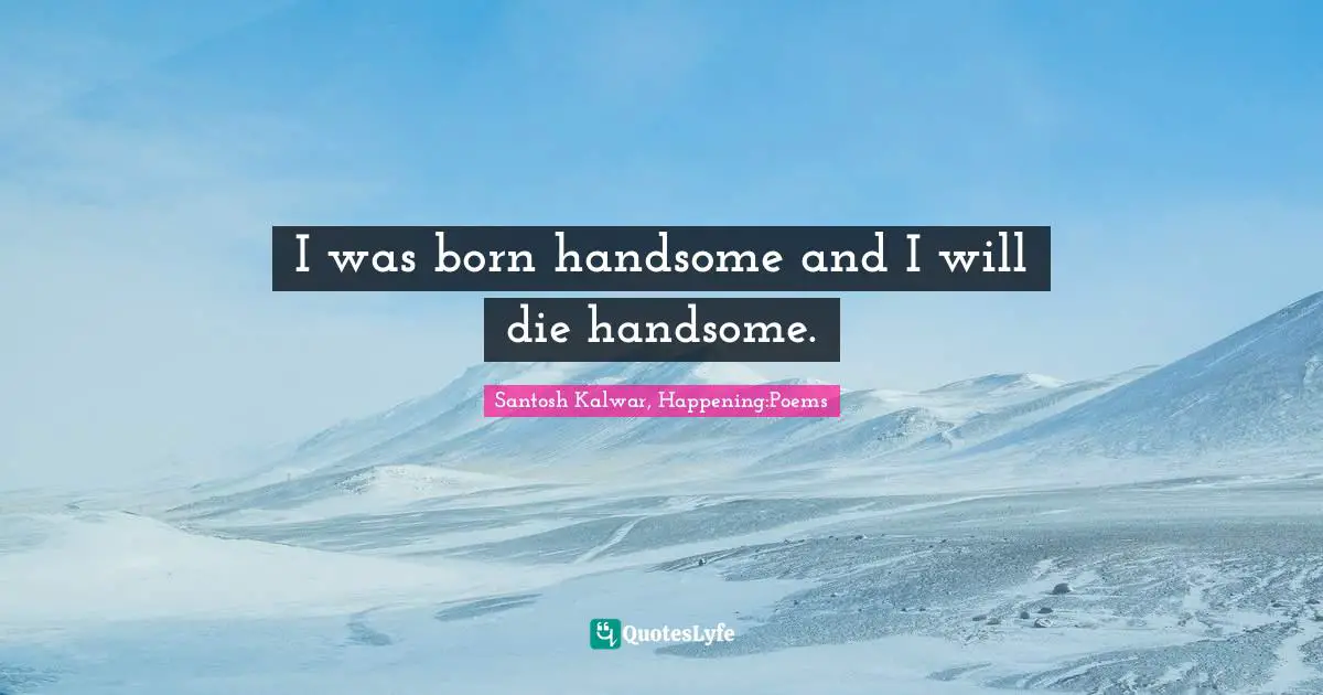 I was born handsome and I will die handsome.
