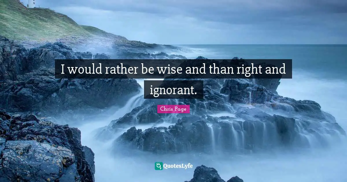 I would rather be wise and than right and ignorant.
