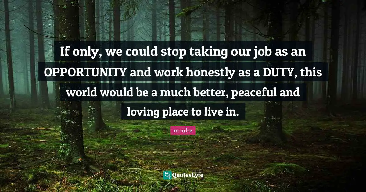 If only, we could stop taking our job as an OPPORTUNITY and work honestly as a DUTY, this world would be a much better, peaceful and loving place to live in.