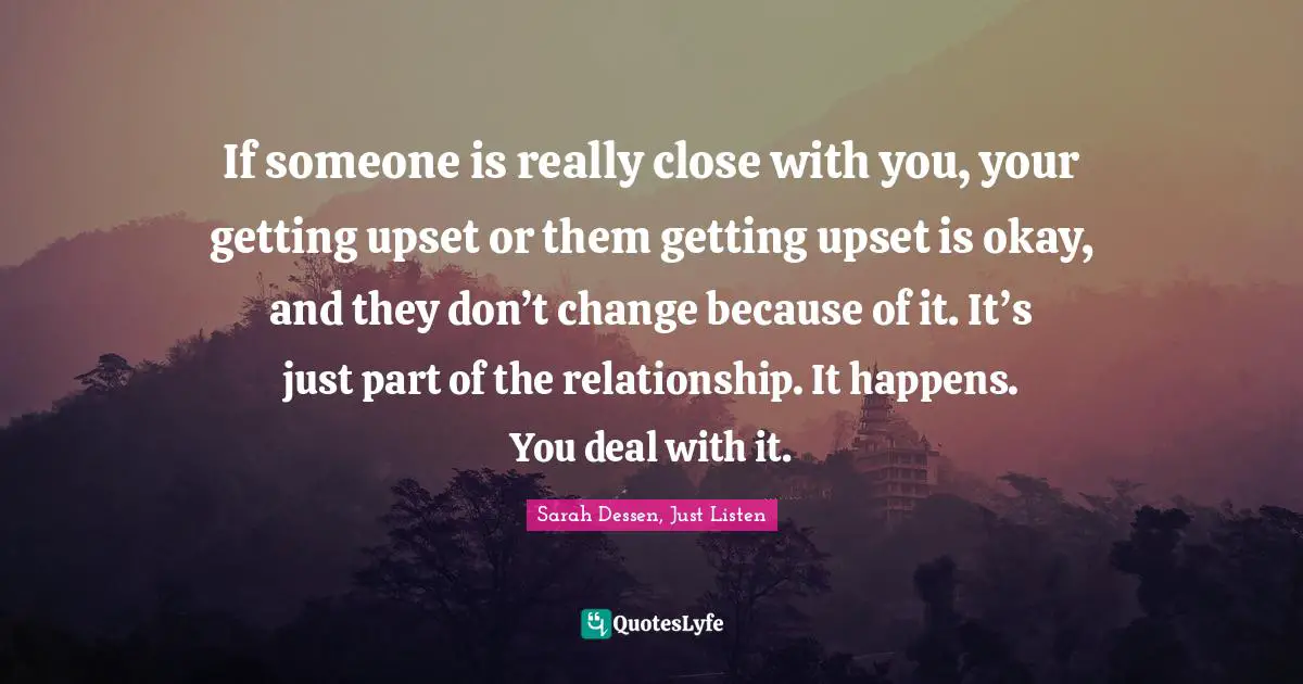 If someone is really close with you, your getting upset or them getting upset is okay, and they don’t change because of it. It’s just part of the relationship. It happens. You deal with it.