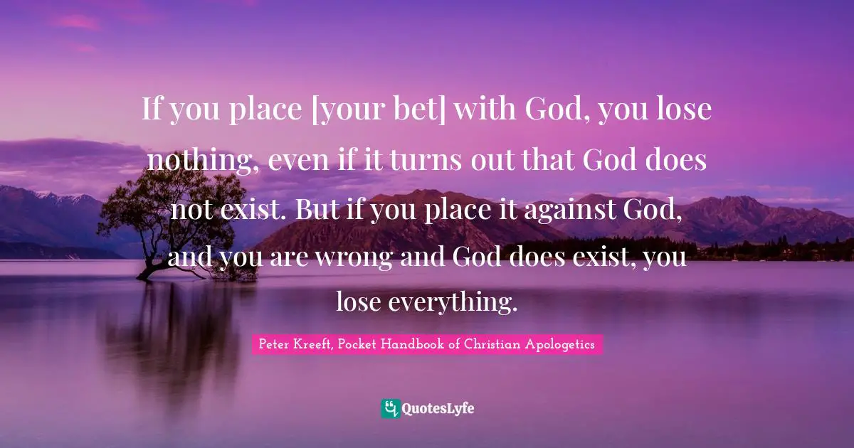 If you place [your bet] with God, you lose nothing, even if it turns out that God does not exist. But if you place it against God, and you are wrong and God does exist, you lose everything.