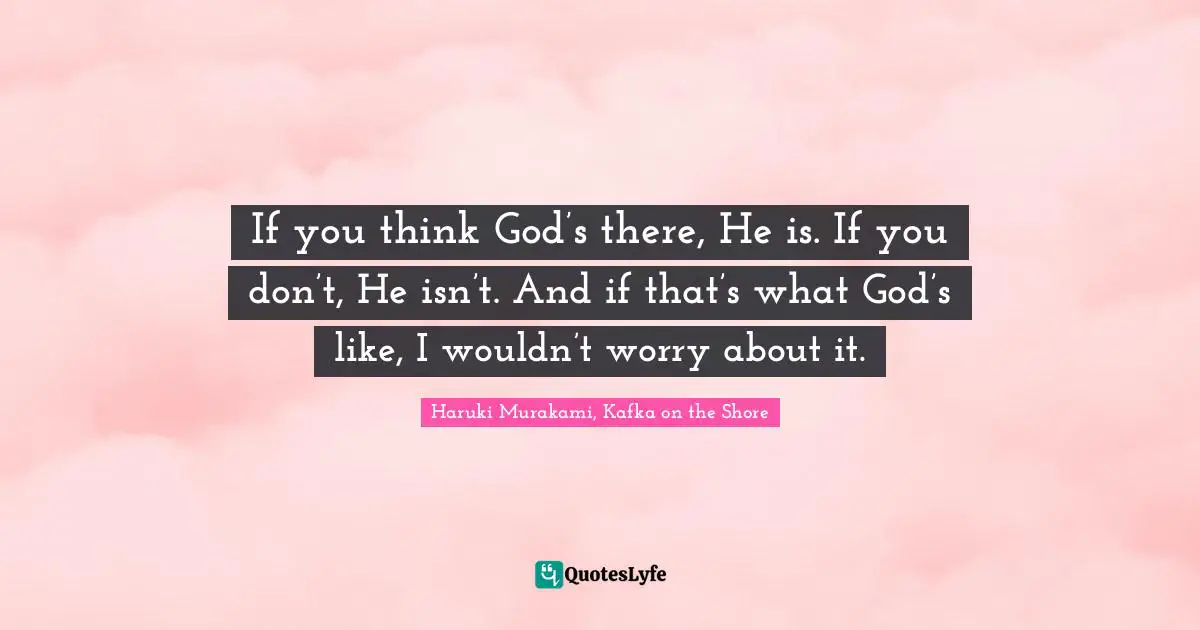If you think God’s there, He is. If you don’t, He isn’t. And if that’s what God’s like, I wouldn’t worry about it.