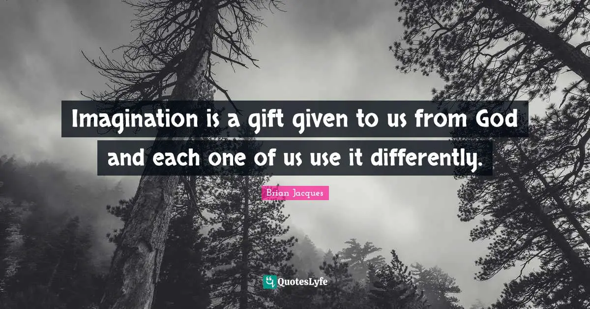 Imagination is a gift given to us from God and each one of us use it differently.