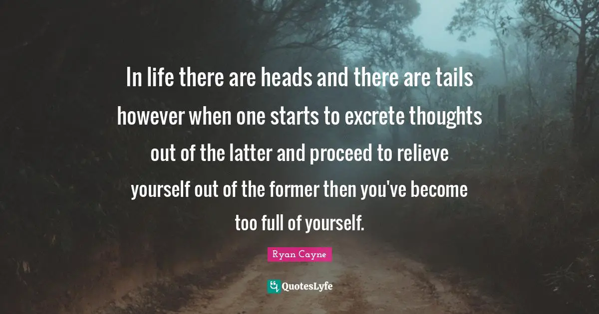 In life there are heads and there are tails however when one starts to excrete thoughts out of the latter and proceed to relieve yourself out of the former then you've become too full of yourself.