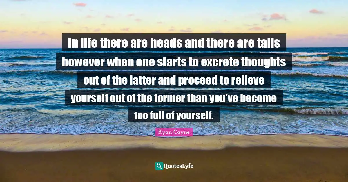 In life there are heads and there are tails however when one starts to excrete thoughts out of the latter and proceed to relieve yourself out of the former than you've become too full of yourself.