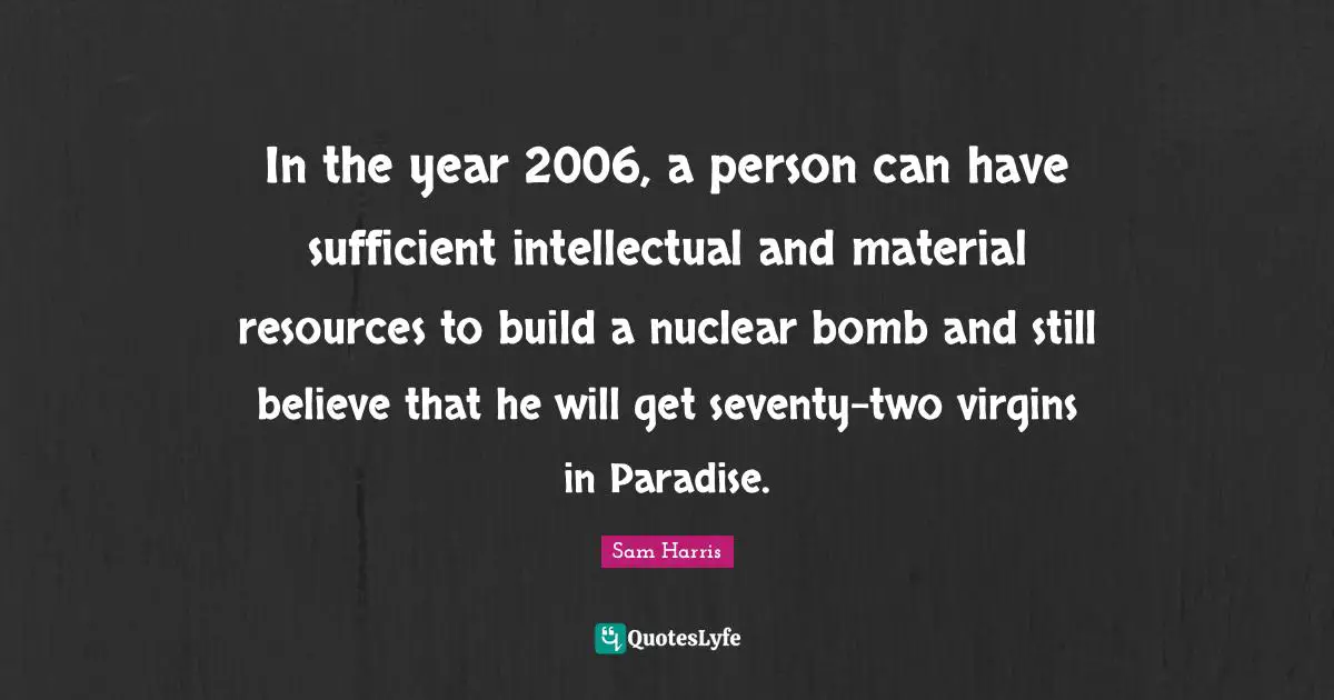 In the year 2006, a person can have sufficient intellectual and material resources to build a nuclear bomb and still believe that he will get seventy-two virgins in Paradise.