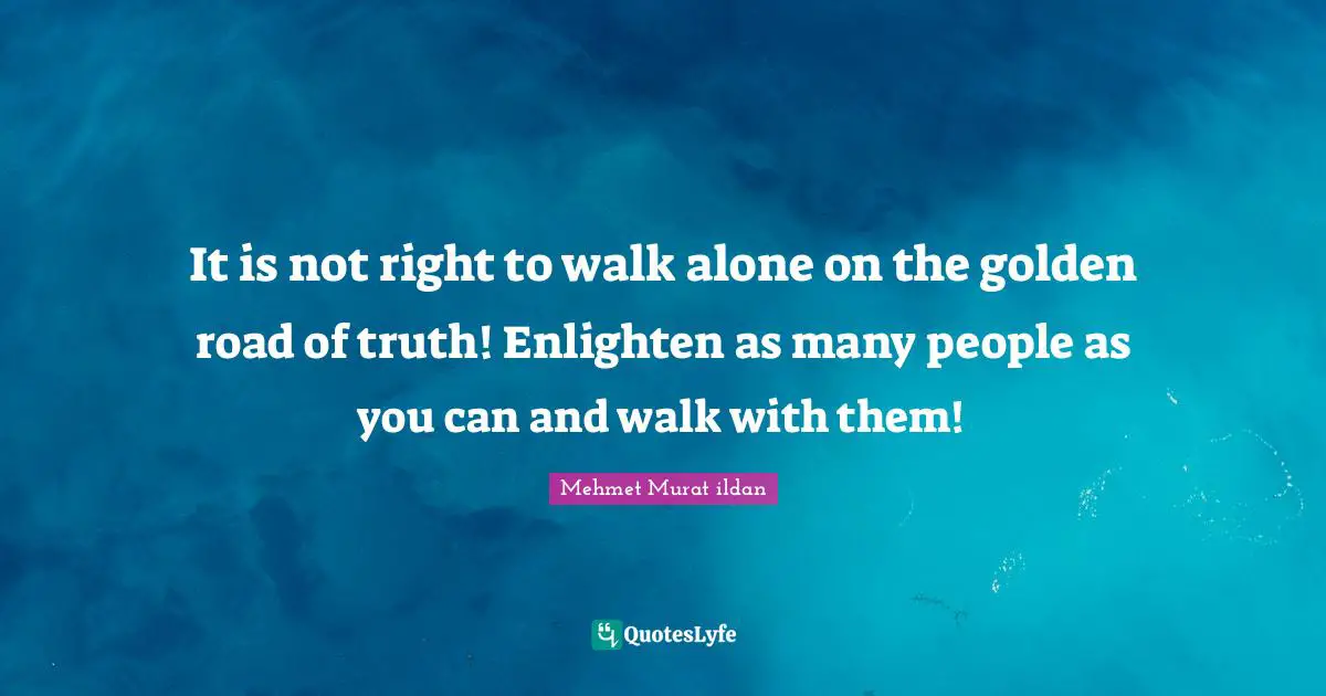 It is not right to walk alone on the golden road of truth! Enlighten as many people as you can and walk with them!