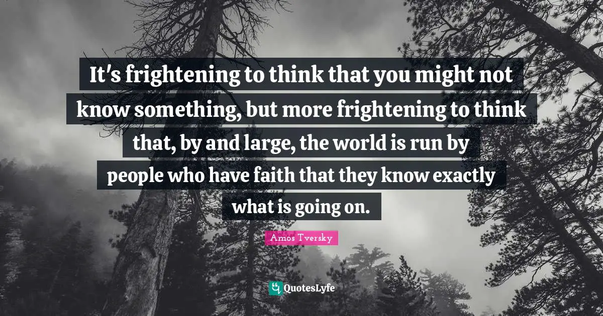Amos Tversky Quotes: "It's frightening to think that you might not know something, but more frightening to think that, by and large, the world is run by people who have faith that they know exactly what is going on."