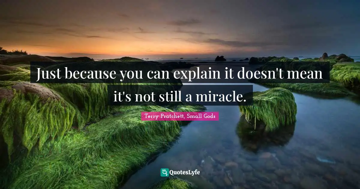 Just because you can explain it doesn't mean it's not still a miracle.