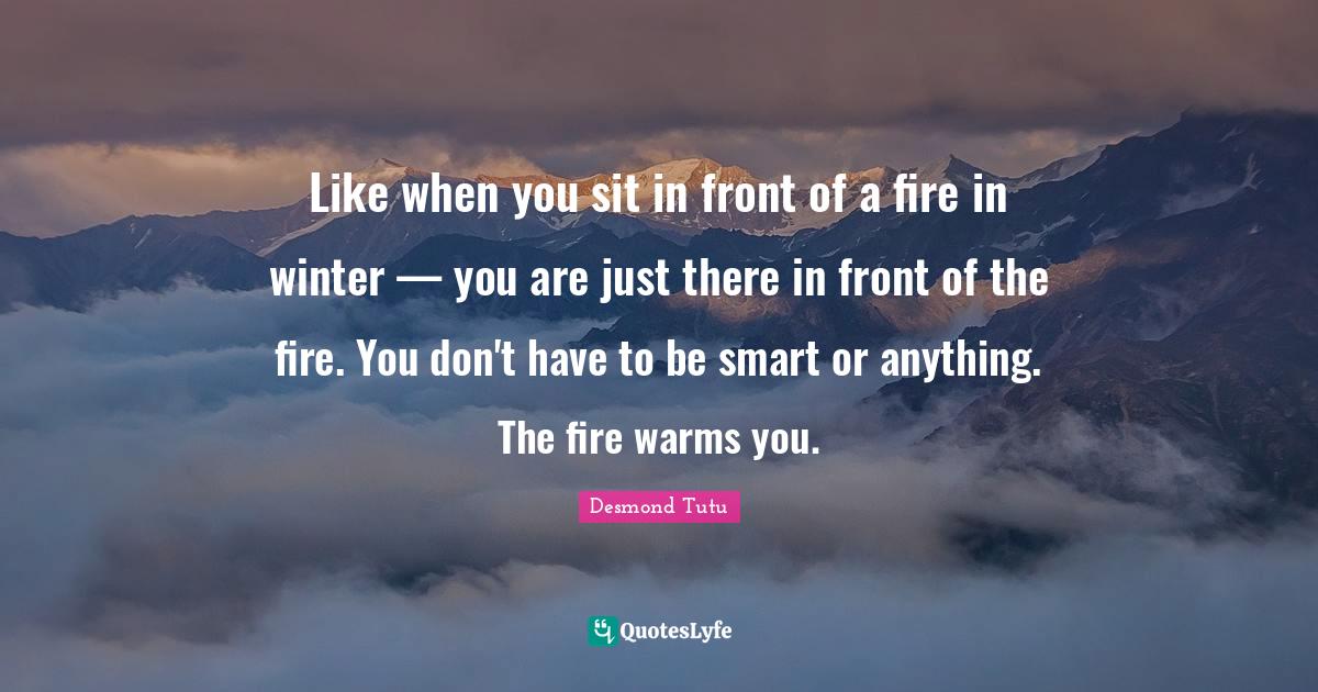 Like when you sit in front of a fire in winter — you are just there