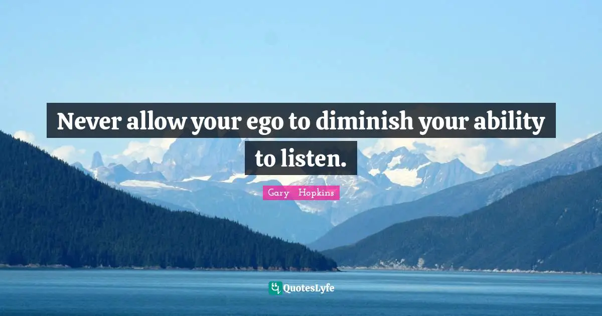 Never allow your ego to diminish your ability to listen.