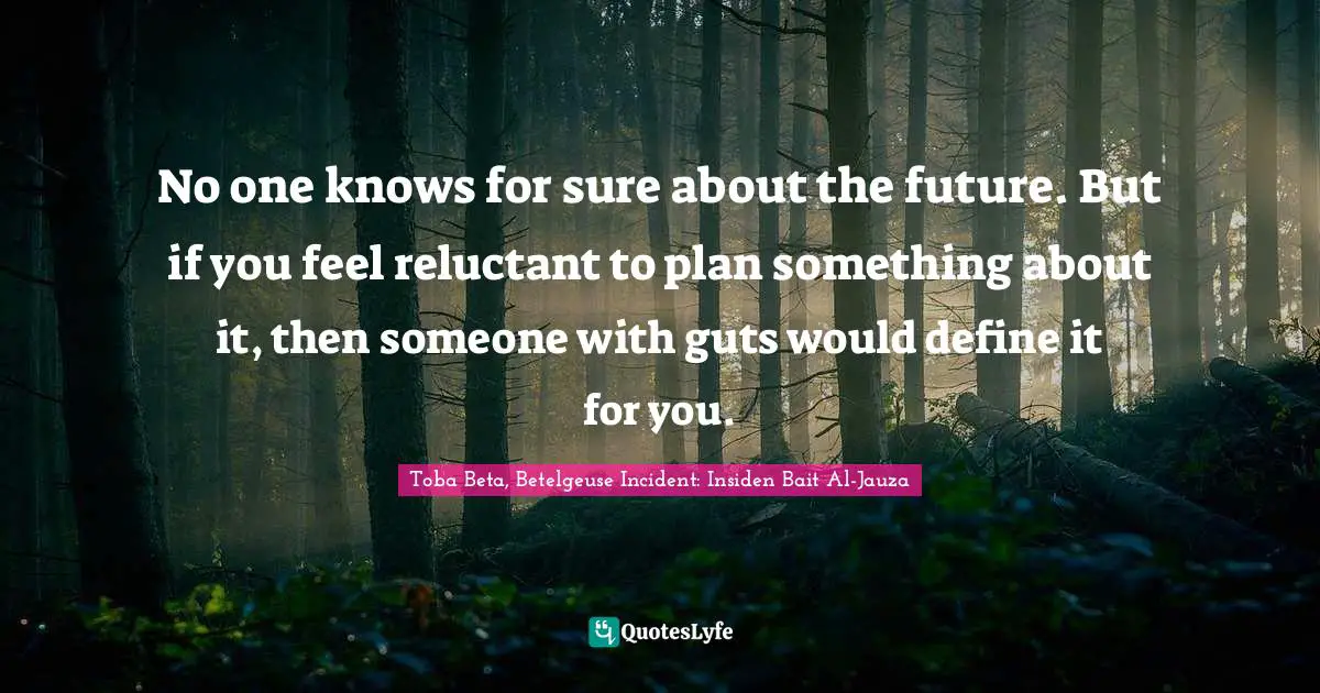 No one knows for sure about the future. But if you feel reluctant to plan something about it, then someone with guts would define it for you.