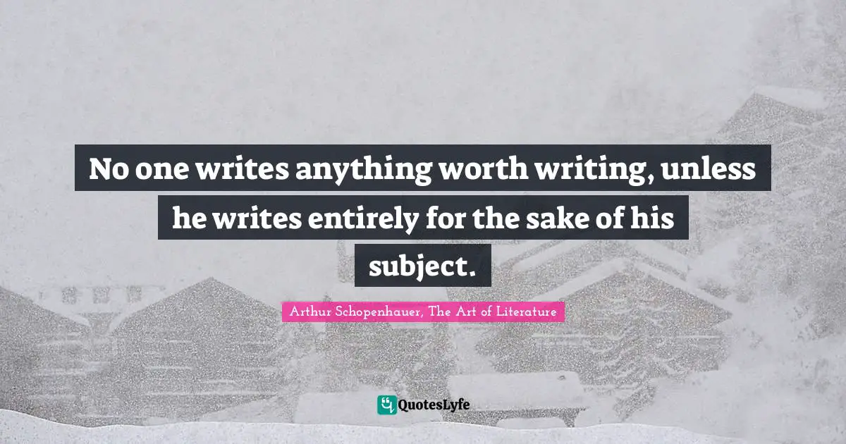 Arthur Schopenhauer, The Art of Literature Quotes: No one writes anything worth writing, unless he writes entirely for the sake of his subject.