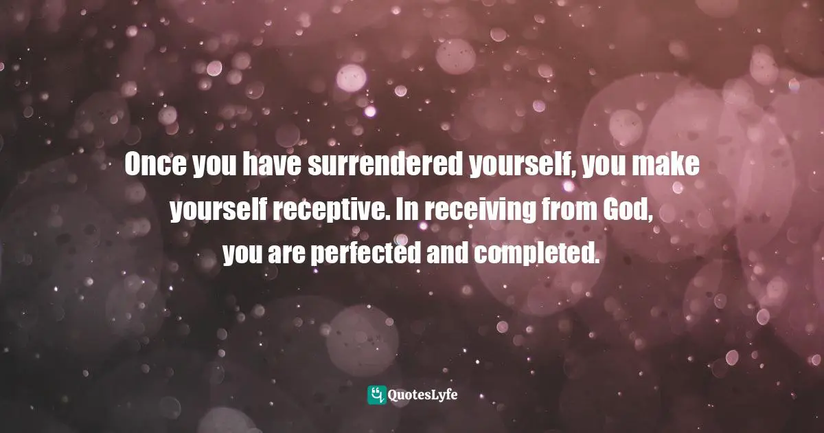 Once you have surrendered yourself, you make yourself receptive. In receiving from God, you are perfected and completed.