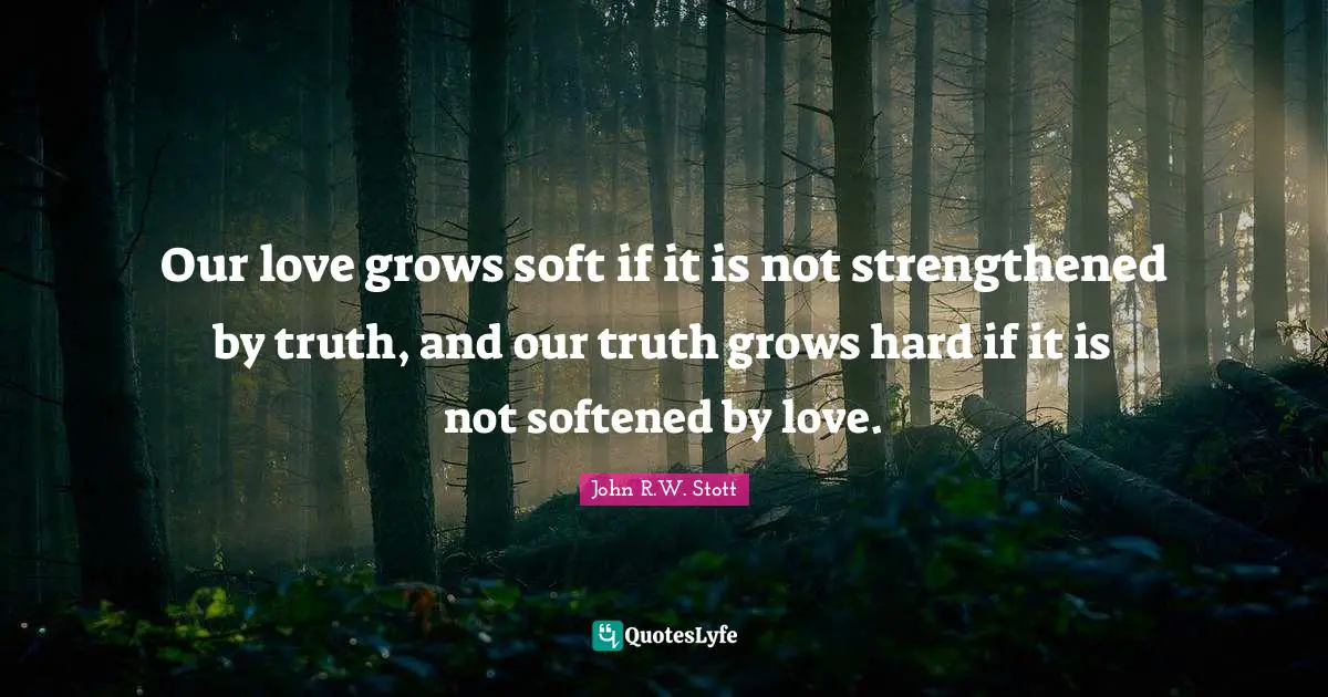 Our love grows soft if it is not strengthened by truth, and our truth grows hard if it is not softened by love.