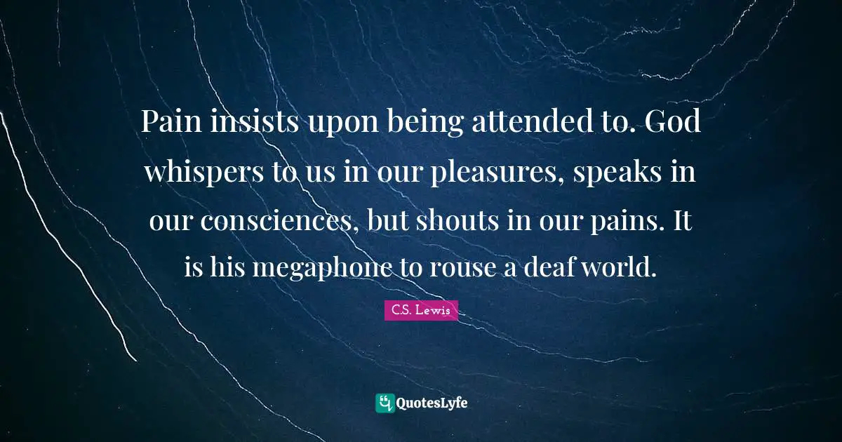 Pain insists upon being attended to. God whispers to us in our pleasures, speaks in our consciences, but shouts in our pains. It is his megaphone to rouse a deaf world.
