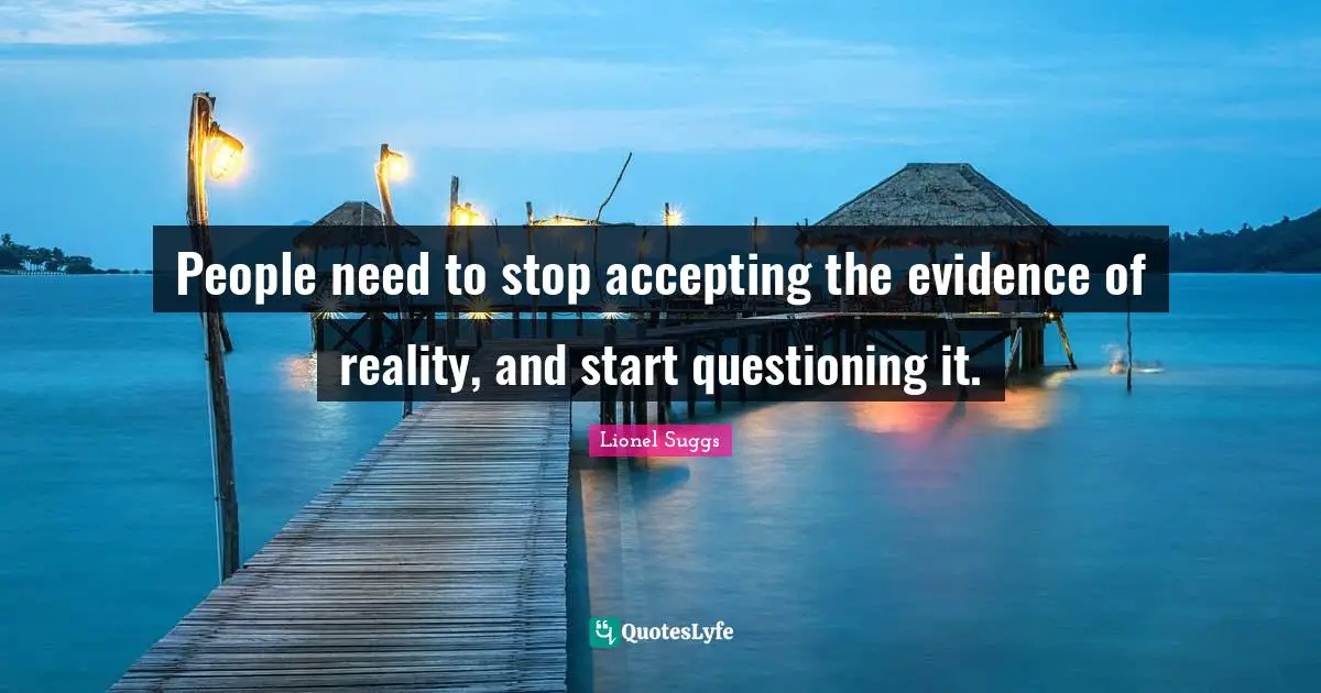 People need to stop accepting the evidence of reality, and start questioning it.