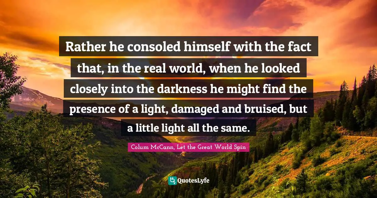 Rather he consoled himself with the fact that, in the real world, when he looked closely into the darkness he might find the presence of a light, damaged and bruised, but a little light all the same.