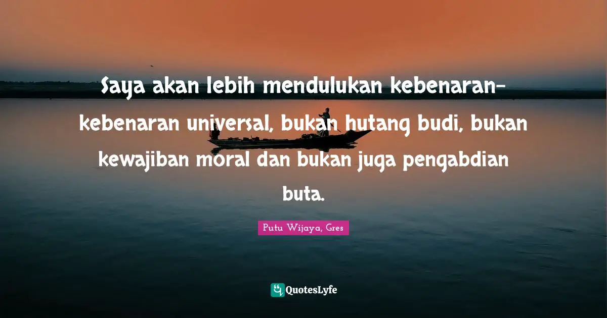 Saya akan lebih mendulukan kebenaran-kebenaran universal, bukan hutang budi, bukan kewajiban moral dan bukan juga pengabdian buta.