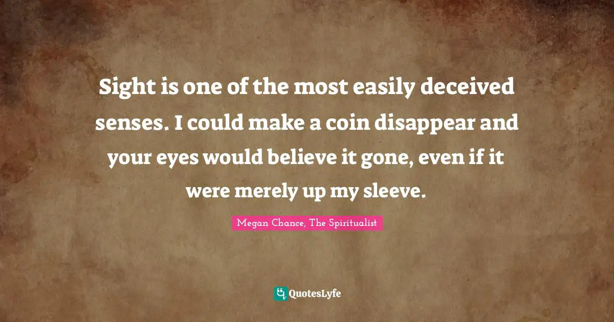 Megan Chance Quotes: "Sight is one of the most easily deceived senses. I could make a coin disappear and your eyes would believe it gone, even if it were merely up my sleeve."