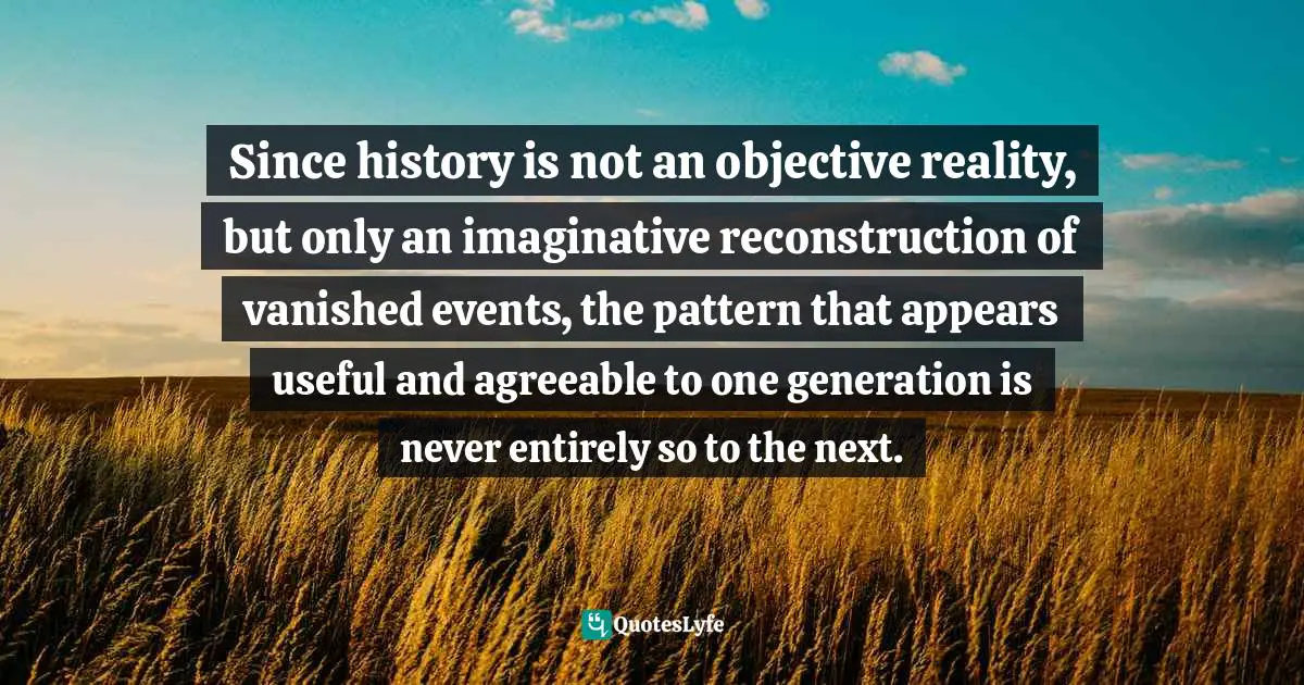 Since history is not an objective reality, but only an imaginative reconstruction of vanished events, the pattern that appears useful and agreeable to one generation is never entirely so to the next.
