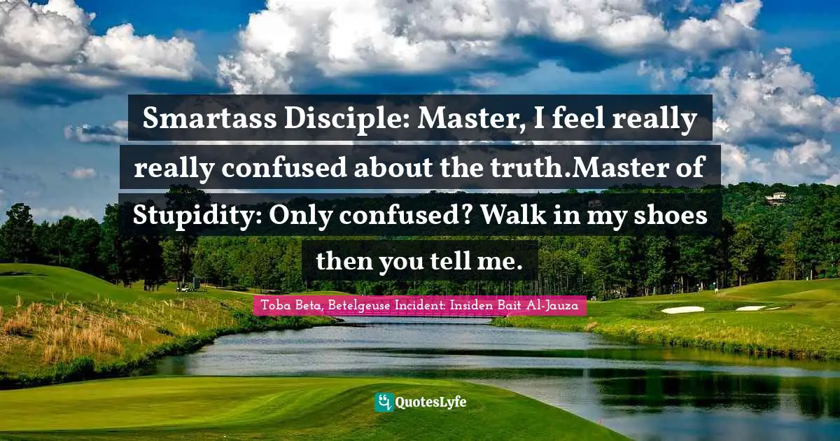 Smartass Disciple: Master, I feel really really confused about the truth.Master of Stupidity: Only confused? Walk in my shoes then you tell me.
