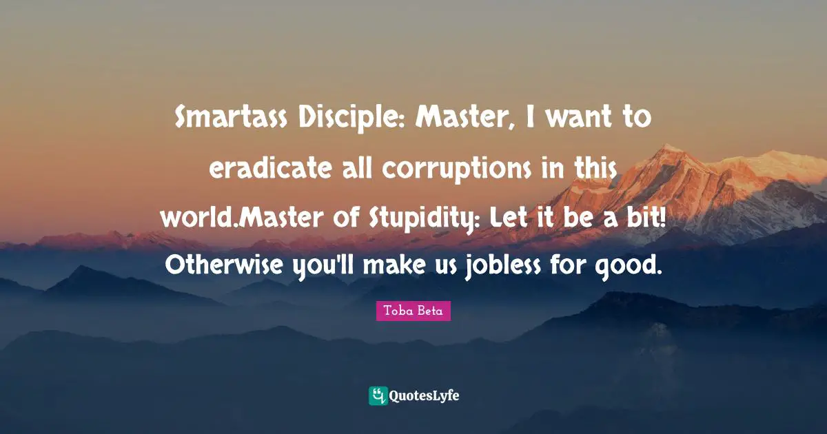 Smartass Disciple: Master, I want to eradicate all corruptions in this world.Master of Stupidity: Let it be a bit! Otherwise you'll make us jobless for good.