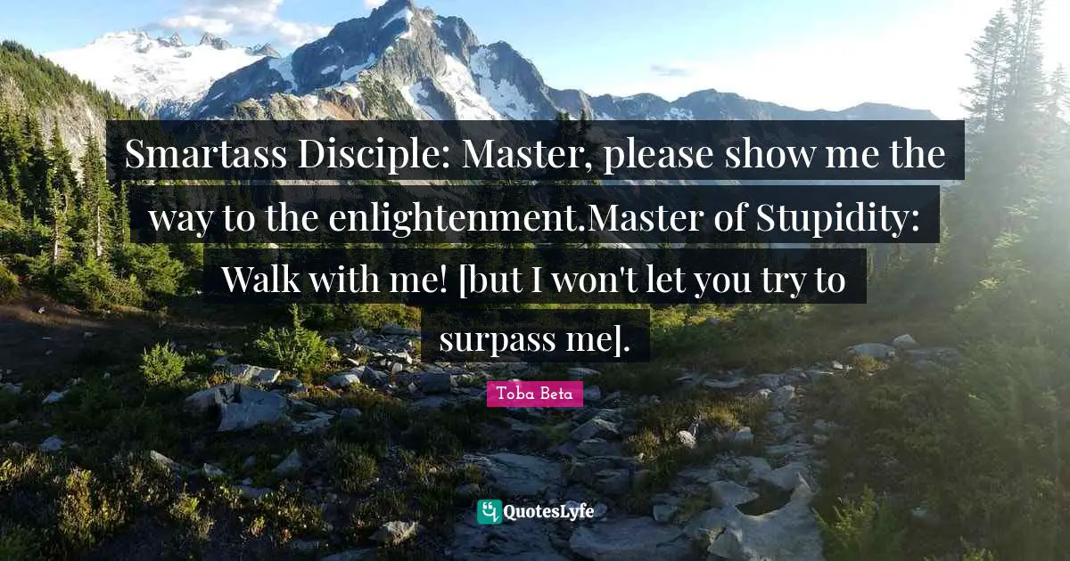 Smartass Disciple: Master, please show me the way to the enlightenment.Master of Stupidity: Walk with me! [but I won't let you try to surpass me].