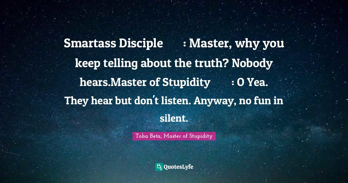 Smartass Disciple	: Master, why you keep telling about the truth? Nobody hears.Master of Stupidity	: O Yea. They hear but don't listen. Anyway, no fun in silent.