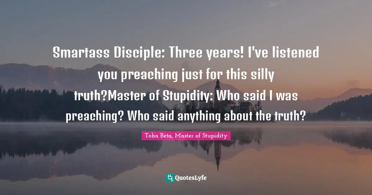Smartass Disciple: Three years! I've listened you preaching just for this silly truth?Master of Stupidity: Who said I was preaching? Who said anything about the truth?