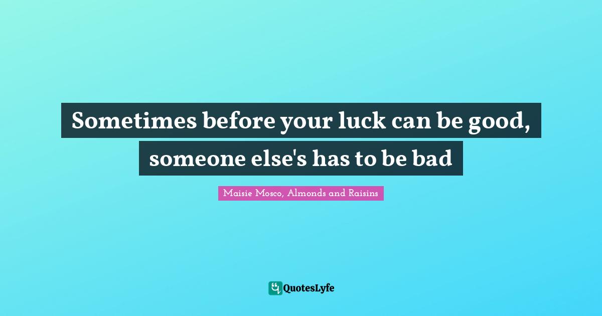 Sometimes before your luck can be good, someone else's has to be bad