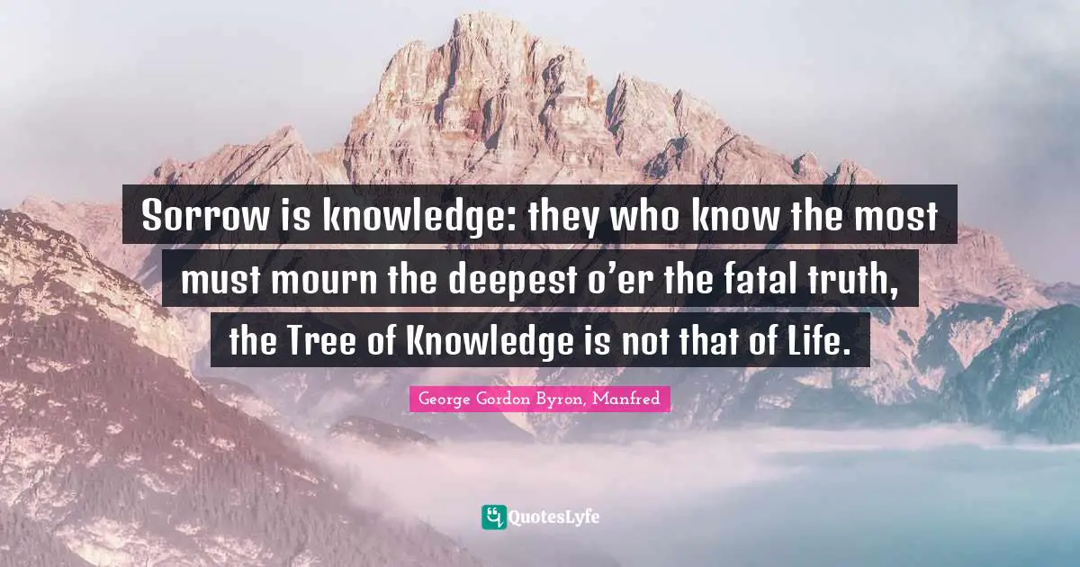 George Gordon Byron, Manfred Quotes: Sorrow is knowledge: they who know the most must mourn the deepest o’er the fatal truth, the Tree of Knowledge is not that of Life.