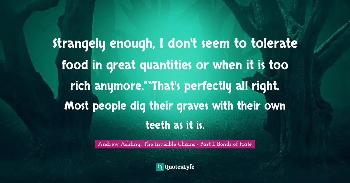 Strangely enough, I don't seem to tolerate food in great quantities or when it is too rich anymore.”“That's perfectly all right. Most people dig their graves with their own teeth as it is.