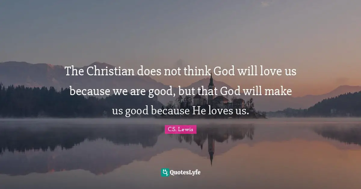 Religion Quotes: "The Christian does not think God will love us because we are good, but that God will make us good because He loves us."