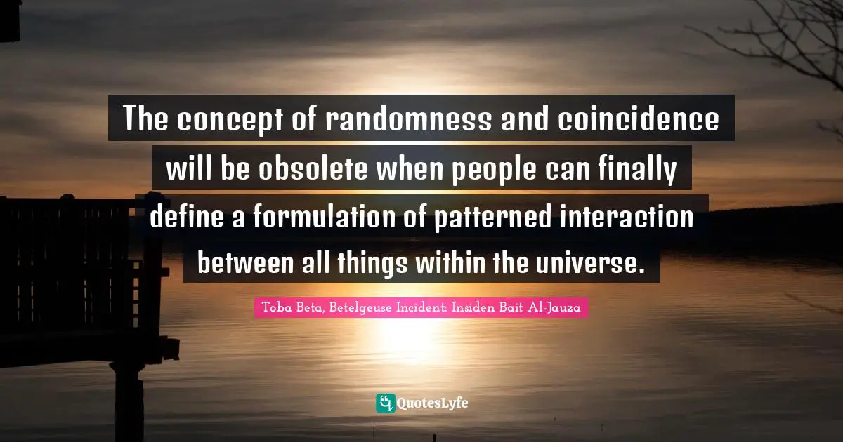 The concept of randomness and coincidence will be obsolete when people can finally define a formulation of patterned interaction between all things within the universe.
