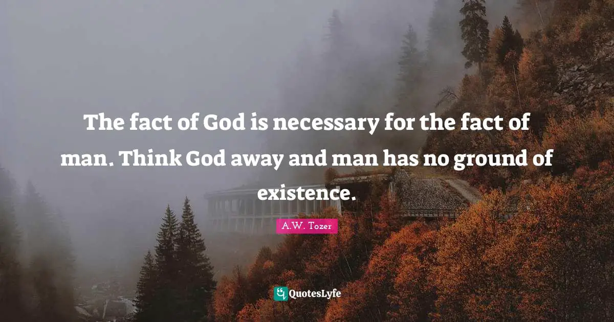 The fact of God is necessary for the fact of man. Think God away and man has no ground of existence.