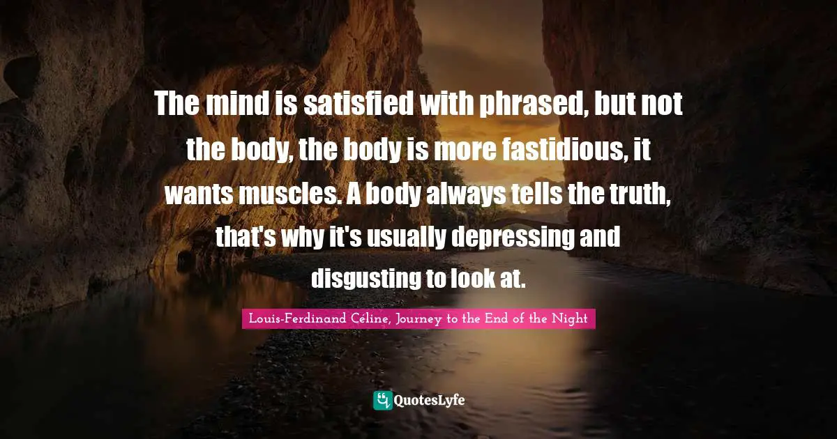 Louis-Ferdinand Céline, Journey To The End Of The Night Quotes: "The mind is satisfied with phrased, but not the body, the body is more fastidious, it wants muscles. A body always tells the truth, that's why it's usually depressing and disgusting to look at."