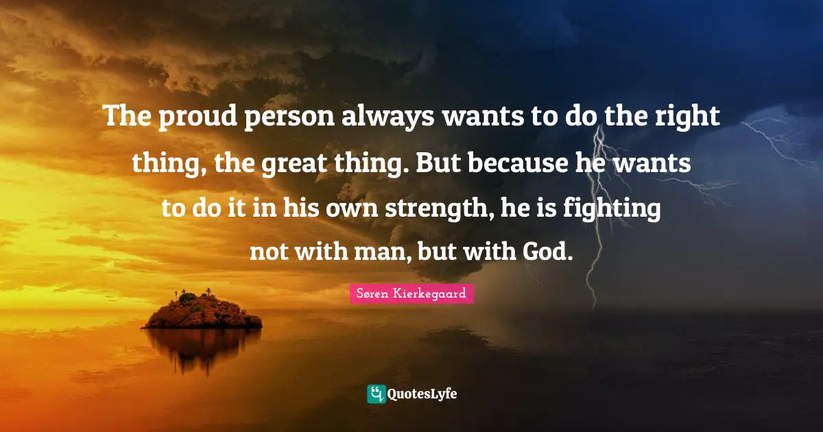 The proud person always wants to do the right thing, the great thing. But because he wants to do it in his own strength, he is fighting not with man, but with God.
